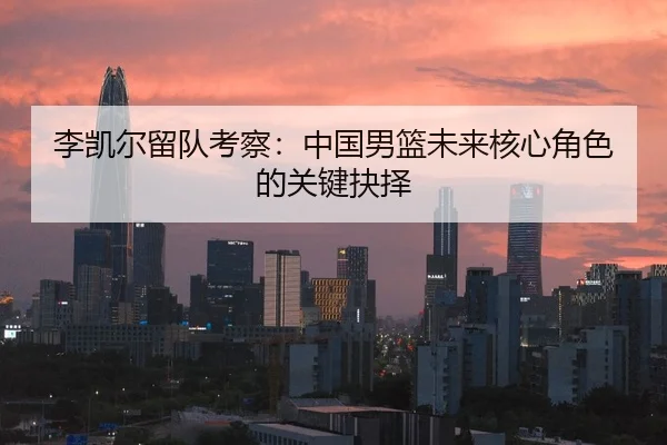 李凯尔留队考察：中国男篮未来核心角色的关键抉择