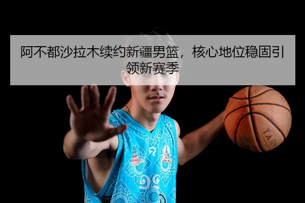 阿不都沙拉木续约新疆男篮，核心地位稳固引领新赛季