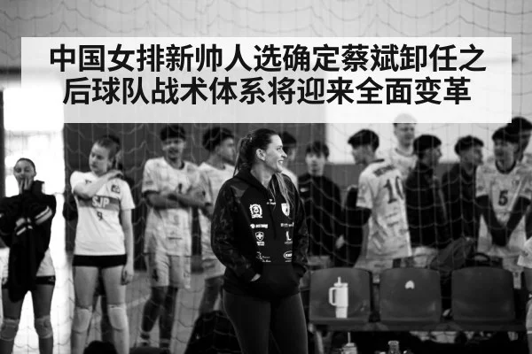中国女排新帅人选确定蔡斌卸任之后球队战术体系将迎来全面变革